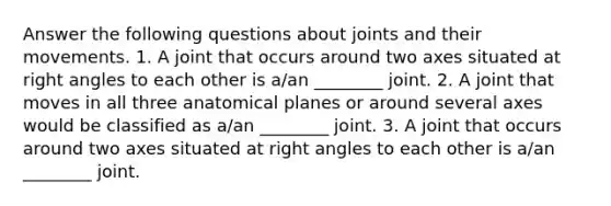 Answer the following questions about joints and their movements. 1. A joint that occurs around two axes situated at right angles to each other is a/an ________ joint. 2. A joint that moves in all three anatomical planes or around several axes would be classified as a/an ________ joint. 3. A joint that occurs around two axes situated at right angles to each other is a/an ________ joint.