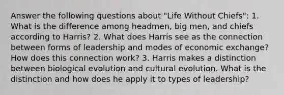 Answer the following questions about "Life Without Chiefs": 1. What is the difference among headmen, big men, and chiefs according to Harris? 2. What does Harris see as the connection between forms of leadership and modes of economic exchange? How does this connection work? 3. Harris makes a distinction between biological evolution and cultural evolution. What is the distinction and how does he apply it to types of leadership?