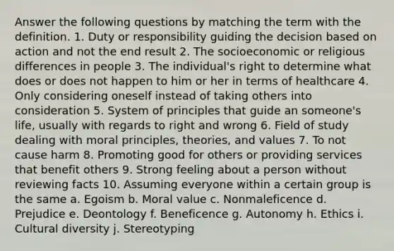 Answer the following questions by matching the term with the definition. 1. Duty or responsibility guiding the decision based on action and not the end result 2. The socioeconomic or religious differences in people 3. The individual's right to determine what does or does not happen to him or her in terms of healthcare 4. Only considering oneself instead of taking others into consideration 5. System of principles that guide an someone's life, usually with regards to right and wrong 6. Field of study dealing with moral principles, theories, and values 7. To not cause harm 8. Promoting good for others or providing services that benefit others 9. Strong feeling about a person without reviewing facts 10. Assuming everyone within a certain group is the same a. Egoism b. Moral value c. Nonmaleficence d. Prejudice e. Deontology f. Beneficence g. Autonomy h. Ethics i. Cultural diversity j. Stereotyping