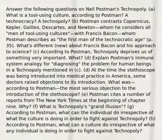 Answer the following questions on Neil Postman's Technopoly. (a) What is a tool-using culture, according to Postman? A technocracy? A technopoly? (b) Postman contrasts Copernicus, Kepler, Galileo, Descartes, and Newton—whom he considers all "men of tool-using cultures"—with Francis Bacon—whom Postman describes as "the first man of the technocratic age" (p. 35). What's different (new) about Francis Bacon and his approach to science? (c) According to Postman, Technopoly deprives us of something very important. What? (d) Explain Postman's immune system analogy for "diagnosing" the problem for human beings in a Technopoly mentioned in (c). (d) At the time the stethoscope was being introduced into medical practice in America, some doctors raised objections to its introduction. What was—according to Postman—the most serious objection to the introduction of the stethoscope? (e) Postman cites a number of reports from The New York Times at the beginning of chapter nine. Why? (f) What is Technopoly's "grand illusion"? (g) According to Postman, what can the individual do irrespective of what the culture is doing in order to fight against Technopoly? (h) According to Postman, what can a culture do irrespective of what any individual is doing in order to fight against Technopoly?