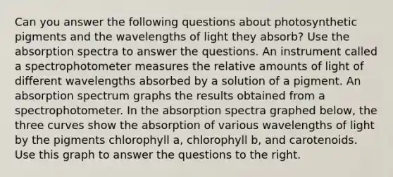 Can you answer the following questions about photosynthetic pigments and the wavelengths of light they absorb? Use the absorption spectra to answer the questions. An instrument called a spectrophotometer measures the relative amounts of light of different wavelengths absorbed by a solution of a pigment. An absorption spectrum graphs the results obtained from a spectrophotometer. In the absorption spectra graphed below, the three curves show the absorption of various wavelengths of light by the pigments chlorophyll a, chlorophyll b, and carotenoids. Use this graph to answer the questions to the right.