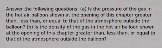 Answer the following questions: (a) Is the pressure of the gas in the hot air balloon shown at the opening of this chapter greater than, less than, or equal to that of the atmosphere outside the balloon? (b) Is the density of the gas in the hot air balloon shown at the opening of this chapter greater than, less than, or equal to that of the atmosphere outside the balloon?