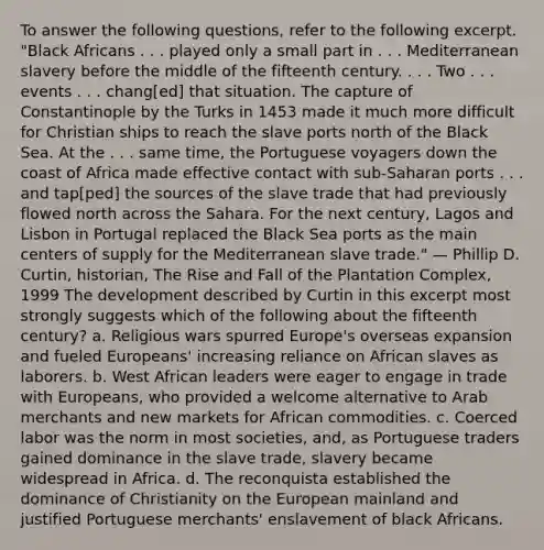 To answer the following questions, refer to the following excerpt. "Black Africans . . . played only a small part in . . . Mediterranean slavery before the middle of the fifteenth century. . . . Two . . . events . . . chang[ed] that situation. The capture of Constantinople by the Turks in 1453 made it much more difficult for Christian ships to reach the slave ports north of the Black Sea. At the . . . same time, the Portuguese voyagers down the coast of Africa made effective contact with sub-Saharan ports . . . and tap[ped] the sources of the slave trade that had previously flowed north across the Sahara. For the next century, Lagos and Lisbon in Portugal replaced the Black Sea ports as the main centers of supply for the Mediterranean slave trade." — Phillip D. Curtin, historian, The Rise and Fall of the Plantation Complex, 1999 The development described by Curtin in this excerpt most strongly suggests which of the following about the fifteenth century? a. Religious wars spurred Europe's overseas expansion and fueled Europeans' increasing reliance on African slaves as laborers. b. West African leaders were eager to engage in trade with Europeans, who provided a welcome alternative to Arab merchants and new markets for African commodities. c. Coerced labor was the norm in most societies, and, as Portuguese traders gained dominance in the slave trade, slavery became widespread in Africa. d. The reconquista established the dominance of Christianity on the European mainland and justified Portuguese merchants' enslavement of black Africans.