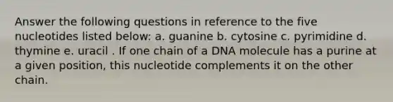 Answer the following questions in reference to the five nucleotides listed below: a. ​guanine b. ​cytosine c. pyrimidine d. ​thymine e. ​uracil . If one chain of a DNA molecule has a purine at a given position, this nucleotide complements it on the other chain.