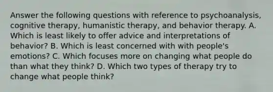 Answer the following questions with reference to psychoanalysis, cognitive therapy, humanistic therapy, and behavior therapy. A. Which is least likely to offer advice and interpretations of behavior? B. Which is least concerned with with people's emotions? C. Which focuses more on changing what people do than what they think? D. Which two types of therapy try to change what people think?