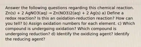 Answer the following questions regarding this chemical reaction. Zn(s) + 2 AgNO3(aq) → Zn(NO3)2(aq) + 2 Ag(s) a) Define a redox reaction? Is this an oxidation-reduction reaction? How can you tell? b) Assign oxidation numbers for each element. c) Which compound is undergoing oxidation? Which compound is undergoing reduction? d) Identify the oxidizing agent? Identify the reducing agent?