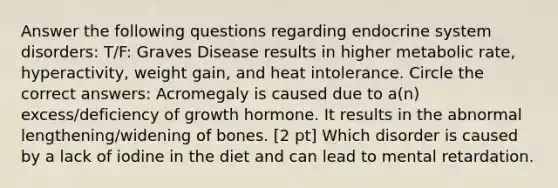 Answer the following questions regarding endocrine system disorders: T/F: Graves Disease results in higher metabolic rate, hyperactivity, weight gain, and heat intolerance. Circle the correct answers: Acromegaly is caused due to a(n) excess/deficiency of growth hormone. It results in the abnormal lengthening/widening of bones. [2 pt] Which disorder is caused by a lack of iodine in the diet and can lead to mental retardation.