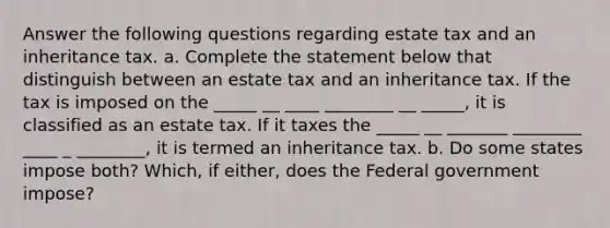 Answer the following questions regarding estate tax and an inheritance tax. a. Complete the statement below that distinguish between an estate tax and an inheritance tax. If the tax is imposed on the _____ __ ____ ________ __ _____, it is classified as an estate tax. If it taxes the _____ __ _______ ________ ____ _ ________, it is termed an inheritance tax. b. Do some states impose both? Which, if either, does the Federal government impose?