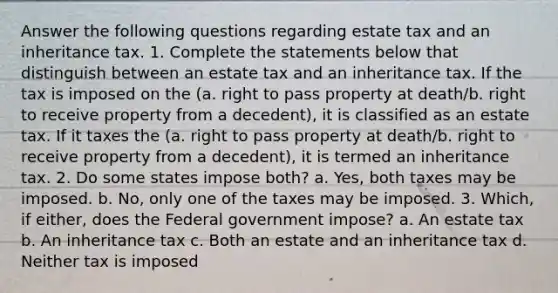 Answer the following questions regarding estate tax and an inheritance tax. 1. Complete the statements below that distinguish between an estate tax and an inheritance tax. If the tax is imposed on the (a. right to pass property at death/b. right to receive property from a decedent), it is classified as an estate tax. If it taxes the (a. right to pass property at death/b. right to receive property from a decedent), it is termed an inheritance tax. 2. Do some states impose both? a. Yes, both taxes may be imposed. b. No, only one of the taxes may be imposed. 3. Which, if either, does the Federal government impose? a. An estate tax b. An inheritance tax c. Both an estate and an inheritance tax d. Neither tax is imposed