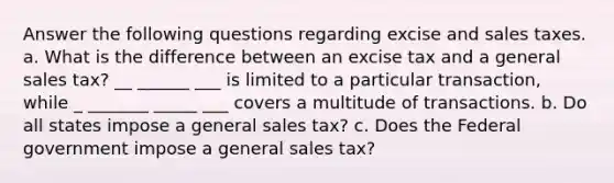 Answer the following questions regarding excise and sales taxes. a. What is the difference between an excise tax and a general sales tax? __ ______ ___ is limited to a particular transaction, while _ _______ _____ ___ covers a multitude of transactions. b. Do all states impose a general sales tax? c. Does the Federal government impose a general sales tax?