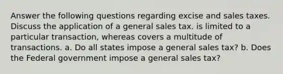 Answer the following questions regarding excise and sales taxes. Discuss the application of a general sales tax. is limited to a particular transaction, whereas covers a multitude of transactions. a. Do all states impose a general sales tax? b. Does the Federal government impose a general sales tax?