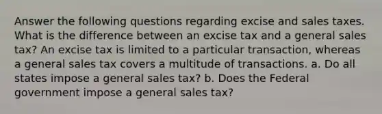 Answer the following questions regarding excise and sales taxes. What is the difference between an excise tax and a general sales tax? An excise tax is limited to a particular transaction, whereas a general sales tax covers a multitude of transactions. a. Do all states impose a general sales tax? b. Does the Federal government impose a general sales tax?