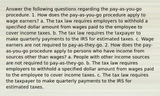 Answer the following questions regarding the pay-as-you-go procedure. 1. How does the pay-as-you-go procedure apply to wage earners? a. The tax law requires employers to withhold a specified dollar amount from wages paid to the employee to cover income taxes. b. The tax law requires the taxpayer to make quarterly payments to the IRS for estimated taxes. c. Wage earners are not required to pay-as-they-go. 2. How does the pay-as-you-go procedure apply to persons who have income from sources other than wages? a. People with other income sources are not required to pay-as-they-go. b. The tax law requires employers to withhold a specified dollar amount from wages paid to the employee to cover income taxes. c. The tax law requires the taxpayer to make quarterly payments to the IRS for estimated taxes.