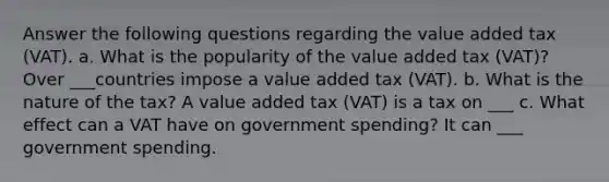 Answer the following questions regarding the value added tax (VAT). a. What is the popularity of the value added tax (VAT)? Over ___countries impose a value added tax (VAT). b. What is the nature of the tax? A value added tax (VAT) is a tax on ___ c. What effect can a VAT have on government spending? It can ___ government spending.