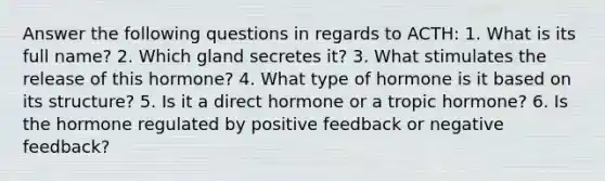 Answer the following questions in regards to ACTH: 1. What is its full name? 2. Which gland secretes it? 3. What stimulates the release of this hormone? 4. What type of hormone is it based on its structure? 5. Is it a direct hormone or a tropic hormone? 6. Is the hormone regulated by positive feedback or negative feedback?