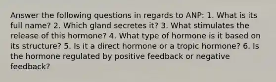 Answer the following questions in regards to ANP: 1. What is its full name? 2. Which gland secretes it? 3. What stimulates the release of this hormone? 4. What type of hormone is it based on its structure? 5. Is it a direct hormone or a tropic hormone? 6. Is the hormone regulated by positive feedback or negative feedback?