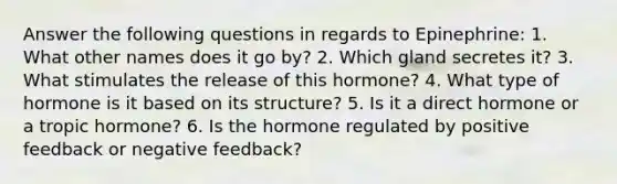 Answer the following questions in regards to Epinephrine: 1. What other names does it go by? 2. Which gland secretes it? 3. What stimulates the release of this hormone? 4. What type of hormone is it based on its structure? 5. Is it a direct hormone or a tropic hormone? 6. Is the hormone regulated by positive feedback or negative feedback?