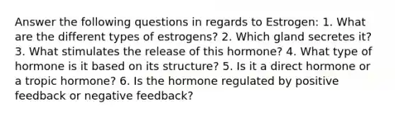 Answer the following questions in regards to Estrogen: 1. What are the different types of estrogens? 2. Which gland secretes it? 3. What stimulates the release of this hormone? 4. What type of hormone is it based on its structure? 5. Is it a direct hormone or a tropic hormone? 6. Is the hormone regulated by positive feedback or negative feedback?