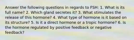 Answer the following questions in regards to FSH: 1. What is its full name? 2. Which gland secretes it? 3. What stimulates the release of this hormone? 4. What type of hormone is it based on its structure? 5. Is it a direct hormone or a tropic hormone? 6. Is the hormone regulated by positive feedback or negative feedback?