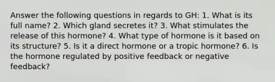 Answer the following questions in regards to GH: 1. What is its full name? 2. Which gland secretes it? 3. What stimulates the release of this hormone? 4. What type of hormone is it based on its structure? 5. Is it a direct hormone or a tropic hormone? 6. Is the hormone regulated by positive feedback or negative feedback?