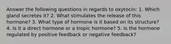 Answer the following questions in regards to oxytocin: 1. Which gland secretes it? 2. What stimulates the release of this hormone? 3. What type of hormone is it based on its structure? 4. Is it a direct hormone or a tropic hormone? 5. Is the hormone regulated by positive feedback or negative feedback?