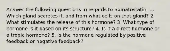 Answer the following questions in regards to Somatostatin: 1. Which gland secretes it, and from what cells on that gland? 2. What stimulates the release of this hormone? 3. What type of hormone is it based on its structure? 4. Is it a direct hormone or a tropic hormone? 5. Is the hormone regulated by positive feedback or negative feedback?