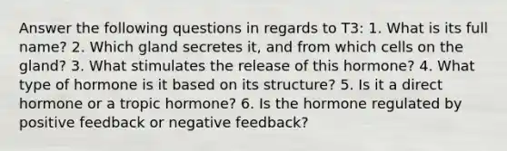 Answer the following questions in regards to T3: 1. What is its full name? 2. Which gland secretes it, and from which cells on the gland? 3. What stimulates the release of this hormone? 4. What type of hormone is it based on its structure? 5. Is it a direct hormone or a tropic hormone? 6. Is the hormone regulated by positive feedback or negative feedback?