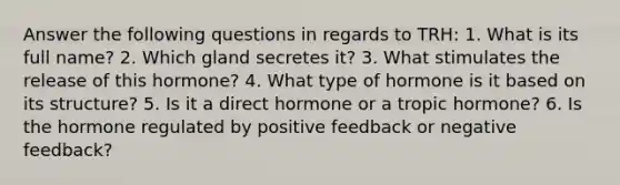 Answer the following questions in regards to TRH: 1. What is its full name? 2. Which gland secretes it? 3. What stimulates the release of this hormone? 4. What type of hormone is it based on its structure? 5. Is it a direct hormone or a tropic hormone? 6. Is the hormone regulated by positive feedback or negative feedback?