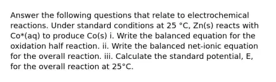 Answer the following questions that relate to electrochemical reactions. Under standard conditions at 25 °C, Zn(s) reacts with Co*(aq) to produce Co(s) i. Write the balanced equation for the oxidation half reaction. ii. Write the balanced net-ionic equation for the overall reaction. iii. Calculate the standard potential, E, for the overall reaction at 25°C.