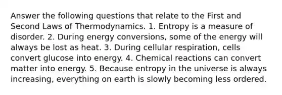 Answer the following questions that relate to the First and Second Laws of Thermodynamics. 1. Entropy is a measure of disorder. 2. During energy conversions, some of the energy will always be lost as heat. 3. During cellular respiration, cells convert glucose into energy. 4. Chemical reactions can convert matter into energy. 5. Because entropy in the universe is always increasing, everything on earth is slowly becoming less ordered.