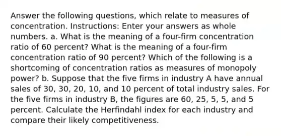 Answer the following questions, which relate to measures of concentration. Instructions: Enter your answers as whole numbers. a. What is the meaning of a four-firm concentration ratio of 60 percent? What is the meaning of a four-firm concentration ratio of 90 percent? Which of the following is a shortcoming of concentration ratios as measures of monopoly power? b. Suppose that the five firms in industry A have annual sales of 30, 30, 20, 10, and 10 percent of total industry sales. For the five firms in industry B, the figures are 60, 25, 5, 5, and 5 percent. Calculate the Herfindahl index for each industry and compare their likely competitiveness.