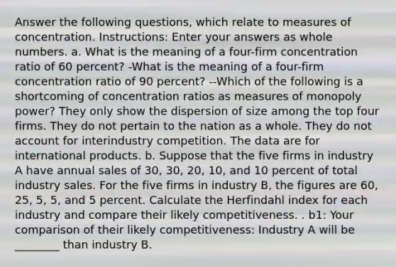 Answer the following questions, which relate to measures of concentration. Instructions: Enter your answers as whole numbers. a. What is the meaning of a four-firm concentration ratio of 60 percent? -What is the meaning of a four-firm concentration ratio of 90 percent? --Which of the following is a shortcoming of concentration ratios as measures of monopoly power? They only show the dispersion of size among the top four firms. They do not pertain to the nation as a whole. They do not account for interindustry competition. The data are for international products. b. Suppose that the five firms in industry A have annual sales of 30, 30, 20, 10, and 10 percent of total industry sales. For the five firms in industry B, the figures are 60, 25, 5, 5, and 5 percent. Calculate the Herfindahl index for each industry and compare their likely competitiveness. . b1: Your comparison of their likely competitiveness: Industry A will be ________ than industry B.