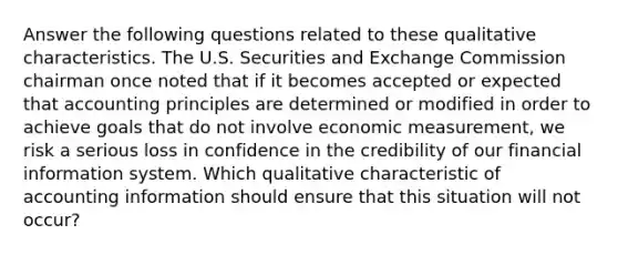 Answer the following questions related to these qualitative characteristics. The U.S. Securities and Exchange Commission chairman once noted that if it becomes accepted or expected that accounting principles are determined or modified in order to achieve goals that do not involve economic measurement, we risk a serious loss in confidence in the credibility of our financial information system. Which qualitative characteristic of accounting information should ensure that this situation will not occur?