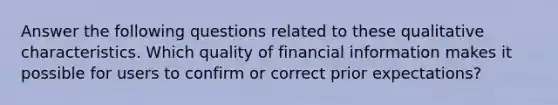 Answer the following questions related to these qualitative characteristics. Which quality of financial information makes it possible for users to confirm or correct prior expectations?