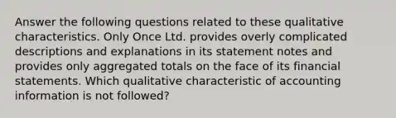 Answer the following questions related to these qualitative characteristics. Only Once Ltd. provides overly complicated descriptions and explanations in its statement notes and provides only aggregated totals on the face of its financial statements. Which qualitative characteristic of accounting information is not followed?