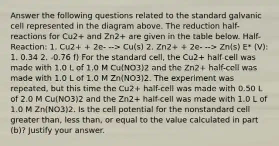 Answer the following questions related to the standard galvanic cell represented in the diagram above. The reduction half-reactions for Cu2+ and Zn2+ are given in the table below. Half-Reaction: 1. Cu2+ + 2e- --> Cu(s) 2. Zn2+ + 2e- --> Zn(s) E* (V): 1. 0.34 2. -0.76 f) For the standard cell, the Cu2+ half-cell was made with 1.0 L of 1.0 M Cu(NO3)2 and the Zn2+ half-cell was made with 1.0 L of 1.0 M Zn(NO3)2. The experiment was repeated, but this time the Cu2+ half-cell was made with 0.50 L of 2.0 M Cu(NO3)2 and the Zn2+ half-cell was made with 1.0 L of 1.0 M Zn(NO3)2. Is the cell potential for the nonstandard cell greater than, less than, or equal to the value calculated in part (b)? Justify your answer.