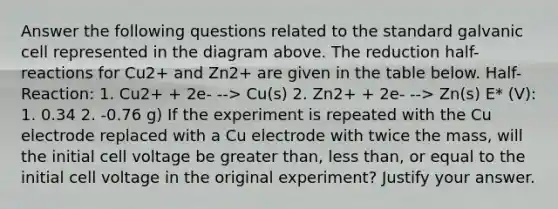 Answer the following questions related to the standard galvanic cell represented in the diagram above. The reduction half-reactions for Cu2+ and Zn2+ are given in the table below. Half-Reaction: 1. Cu2+ + 2e- --> Cu(s) 2. Zn2+ + 2e- --> Zn(s) E* (V): 1. 0.34 2. -0.76 g) If the experiment is repeated with the Cu electrode replaced with a Cu electrode with twice the mass, will the initial cell voltage be greater than, less than, or equal to the initial cell voltage in the original experiment? Justify your answer.