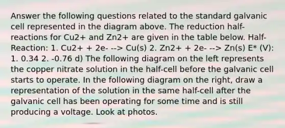 Answer the following questions related to the standard galvanic cell represented in the diagram above. The reduction half-reactions for Cu2+ and Zn2+ are given in the table below. Half-Reaction: 1. Cu2+ + 2e- --> Cu(s) 2. Zn2+ + 2e- --> Zn(s) E* (V): 1. 0.34 2. -0.76 d) The following diagram on the left represents the copper nitrate solution in the half-cell before the galvanic cell starts to operate. In the following diagram on the right, draw a representation of the solution in the same half-cell after the galvanic cell has been operating for some time and is still producing a voltage. Look at photos.