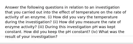 Answer the following questions in relation to an investigation that you carried out into the effect of temperature on the rate of activity of an enzyme. (i) How did you vary the temperature during the investigation? (ii) How did you measure the rate of enzyme activity? (iii) During this investigation pH was kept constant. How did you keep the pH constant? (iv) What was the result of your investigation?