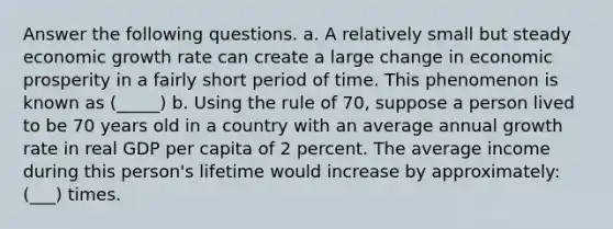 Answer the following questions. a. A relatively small but steady economic growth rate can create a large change in economic prosperity in a fairly short period of time. This phenomenon is known as (_____) b. Using the rule of 70, suppose a person lived to be 70 years old in a country with an average annual growth rate in real GDP per capita of 2 percent. The average income during this person's lifetime would increase by approximately: (___) times.