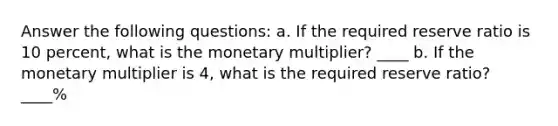 Answer the following questions: a. If the required reserve ratio is 10 percent, what is the monetary multiplier? ____ b. If the monetary multiplier is 4, what is the required reserve ratio? ____%