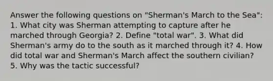 Answer the following questions on "Sherman's March to the Sea": 1. What city was Sherman attempting to capture after he marched through Georgia? 2. Define "total war". 3. What did Sherman's army do to the south as it marched through it? 4. How did total war and Sherman's March affect the southern civilian? 5. Why was the tactic successful?