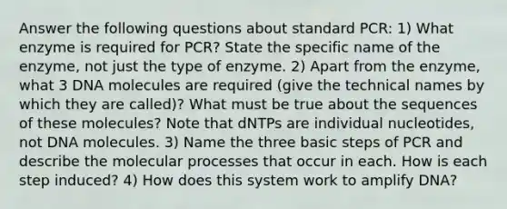 Answer the following questions about standard PCR: 1) What enzyme is required for PCR? State the specific name of the enzyme, not just the type of enzyme. 2) Apart from the enzyme, what 3 DNA molecules are required (give the technical names by which they are called)? What must be true about the sequences of these molecules? Note that dNTPs are individual nucleotides, not DNA molecules. 3) Name the three basic steps of PCR and describe the molecular processes that occur in each. How is each step induced? 4) How does this system work to amplify DNA?