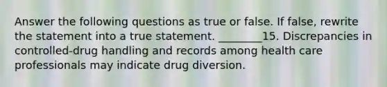 Answer the following questions as true or false. If false, rewrite the statement into a true statement. ________15. Discrepancies in controlled-drug handling and records among health care professionals may indicate drug diversion.