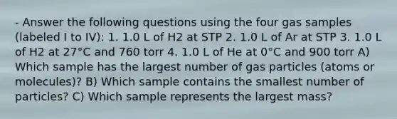 - Answer the following questions using the four gas samples (labeled I to IV): 1. 1.0 L of H2 at STP 2. 1.0 L of Ar at STP 3. 1.0 L of H2 at 27°C and 760 torr 4. 1.0 L of He at 0°C and 900 torr A) Which sample has the largest number of gas particles (atoms or molecules)? B) Which sample contains the smallest number of particles? C) Which sample represents the largest mass?