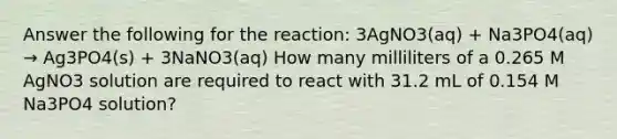 Answer the following for the reaction: 3AgNO3(aq) + Na3PO4(aq) → Ag3PO4(s) + 3NaNO3(aq) How many milliliters of a 0.265 M AgNO3 solution are required to react with 31.2 mL of 0.154 M Na3PO4 solution?