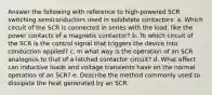 Answer the following with reference to high-powered SCR switching semiconductors used in solidstate contactors: a. Which circuit of the SCR is connected in series with the load, like the power contacts of a magnetic contactor? b. To which circuit of the SCR is the control signal that triggers the device into conduction applied? c. In what way is the operation of an SCR analogous to that of a latched contactor circuit? d. What effect can inductive loads and voltage transients have on the normal operation of an SCR? e. Describe the method commonly used to dissipate the heat generated by an SCR.