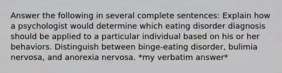 Answer the following in several complete sentences: Explain how a psychologist would determine which eating disorder diagnosis should be applied to a particular individual based on his or her behaviors. Distinguish between binge-eating disorder, bulimia nervosa, and anorexia nervosa. *my verbatim answer*