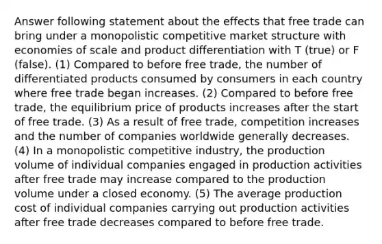 Answer following statement about the effects that free trade can bring under a monopolistic competitive market structure with economies of scale and product differentiation with T (true) or F (false). (1) Compared to before free trade, the number of differentiated products consumed by consumers in each country where free trade began increases. (2) Compared to before free trade, the equilibrium price of products increases after the start of free trade. (3) As a result of free trade, competition increases and the number of companies worldwide generally decreases. (4) In a monopolistic competitive industry, the production volume of individual companies engaged in production activities after free trade may increase compared to the production volume under a closed economy. (5) The average production cost of individual companies carrying out production activities after free trade decreases compared to before free trade.