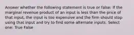 Answer whether the following statement is true or false: If the marginal revenue product of an input is less than the price of that input, the input is too expensive and the firm should stop using that input and try to find some alternate inputs. Select one: True False